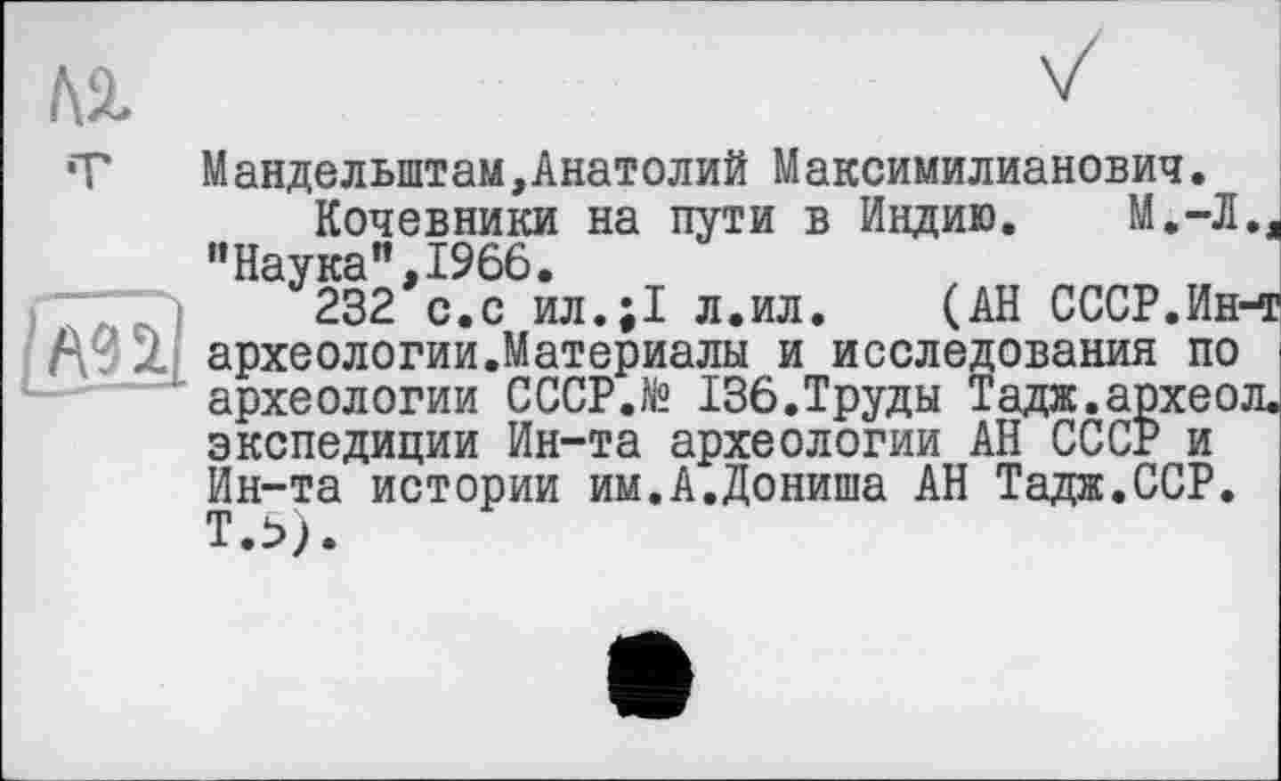 ﻿Манделыптам,Анатолий Максимилианович.
Кочевники на пути в Индию. М.-Л., "Наука”,1966.
232 с.с ил.;1 л.ил.	(АН СССР.Ин-т
археологии.Материалы и исследования по археологии CCCP.të 136.Труды Тадж.археол. экспедиции Ин-та археологии АН СССР и Ин-та истории им.А.Дониша АН Тадж.ССР.